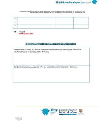  
 
 
  Elaborado por: Equipo Universidad del Valle en desarrollo del Convenio interadministrativo de asociación No.  4143.0.27.016­2015 
suscrito entre el Municipio de Santiago de Cali – Secretaría de Educación Municipal y la Universidad del Valle  
 
 
3 
4 
5 
4.5 Ciudad 
​Santiago de cali
 
5. SISTEMATIZACIÓN DEL AMBIENTE DE APRENDIZAJE
Haga un breve resumen de cómo va a sistematizar el proyecto, los recursos que utilizará, la
clasificación de las evidencias, el plan de mejora
Escriba los créditos de su proyecto, ¿Por qué utilizar licenciamiento Creative Commons?
 
 