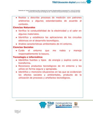  
 
 
  Elaborado por: Equipo Universidad del Valle en desarrollo del Convenio interadministrativo de asociación No.  4143.0.27.016­2015 
suscrito entre el Municipio de Santiago de Cali – Secretaría de Educación Municipal y la Universidad del Valle  
 
 
● Realizo y describo procesos de medición con patrones
arbitrarios y algunos estandarizados de acuerdo al
contexto.
Ciencias Naturales
● Verifico la conductibilidad de la electricidad y el calor en
algunos materiales.
● Identifico y establezco las aplicaciones de los circuitos
eléctricos en el desarrollo tecnológico.
● Analizo características ambientales de mi entorno.
Ciencias Sociales
● Cuido el entorno que me rodea y manejo
responsablemente la basura.
Tecnología e informática
● Identifico fuentes y tipos de energía y explico como se
transforma.
● Reconozco productos tecnológicos de mi entorno y los
utilizo en forma segura y apropiada.
● Identifico y menciono situaciones en las que se evidencian
los efectos sociales y ambientales, producto de la
utilización de procesos y artefactos tecnológicos.
 
 