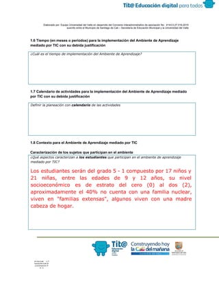  
 
 
  Elaborado por: Equipo Universidad del Valle en desarrollo del Convenio interadministrativo de asociación No.  4143.0.27.016­2015 
suscrito entre el Municipio de Santiago de Cali – Secretaría de Educación Municipal y la Universidad del Valle  
 
 
1.6 Tiempo (en meses o periodos) para la implementación del Ambiente de Aprendizaje 
mediado por TIC con su debida justificación 
¿Cuál es el tiempo de implementación del Ambiente de Aprendizaje?
 
1.7 Calendario de actividades para la implementación del Ambiente de Aprendizaje mediado 
por TIC con su debida justificación 
Definir la planeación con ​calendario​de las actividades
 
1.8 Contexto para el Ambiente de Aprendizaje mediado por TIC 
 
Caracterización de los sujetos que participan en el ambiente 
¿Qué aspectos caracterizan a ​los estudiantes​que participan en el ambiente de aprendizaje
mediado por TIC?
Los estudiantes serán del grado 5 - 1 compuesto por 17 niños y
21 niñas, entre las edades de 9 y 12 años, su nivel
socioeconómico es de estrato del cero (0) al dos (2),
aproximadamente el 40% no cuenta con una familia nuclear,
viven en "familias extensas", algunos viven con una madre
cabeza de hogar.
 