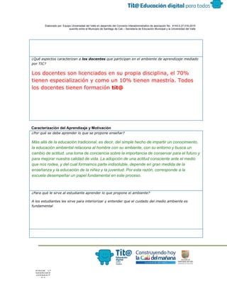  
 
 
  Elaborado por: Equipo Universidad del Valle en desarrollo del Convenio interadministrativo de asociación No.  4143.0.27.016­2015 
suscrito entre el Municipio de Santiago de Cali – Secretaría de Educación Municipal y la Universidad del Valle  
 
 
¿Qué aspectos caracterizan a ​los docentes​que participan en el ambiente de aprendizaje mediado
por TIC?
Los docentes son licenciados en su propia disciplina, el 70%
tienen especialización y como un 10% tienen maestría. Todos
los docentes tienen formación ​tit@
 
Caracterización del Aprendizaje y Motivación 
¿Por qué se debe aprender lo que se propone enseñar?
Más allá de la educación tradicional, es decir, del simple hecho de impartir un conocimiento, 
la ​educación ambiental​ relaciona al hombre con su ​ambiente​, con su entorno y busca un 
cambio de actitud, una toma de conciencia sobre la importancia de conservar para el futuro y 
para mejorar nuestra calidad de vida. La adopción de una actitud consciente ante el medio 
que nos rodea, y del cual formamos parte indisoluble, depende en gran medida de la 
enseñanza​ y la educación de la niñez y la juventud. Por esta razón, corresponde a la 
escuela​ desempeñar un papel fundamental en este proceso. 
¿Para qué le sirve al estudiante aprender lo que propone el ambiente?
A los estudiantes les sirve para interiorizar y entender que el cuidado del medio ambiente es
fundamental
 