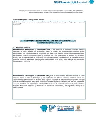  
 
 
  Elaborado por: Equipo Universidad del Valle en desarrollo del Convenio interadministrativo de asociación No.  4143.0.27.016­2015 
suscrito entre el Municipio de Santiago de Cali – Secretaría de Educación Municipal y la Universidad del Valle  
 
 
 
Caracterización de Concepciones Previas 
¿Qué vivencias y acercamientos previos ha tenido el estudiante con los aprendizajes que propone el
ambiente?
 
2. DISEÑO INSTRUCCIONAL DEL AMBIENTE DE APRENDIZAJE
MEDIADO POR TIC – Parte B
 
2.1 Análisis Curricular 
Conocimiento Pedagógico - Disciplinar (PCK): Se refiere a la manera como el maestro
presenta el tema, adapta los materiales, tiene en cuenta los conocimientos previos de los
estudiantes. Son las decisiones de adaptación que hace cada maestro para trabajar el tema con los
estudiantes. Es el conocimiento típico y exclusivo de cada maestro en el sentido de “su saber
hacer” con el conocimiento en la relación con sus estudiantes. Aquí se escribe la argumentación de
por qué todos los elementos pedagógicos seleccionados y no otros, para trabajar los contenidos
disciplinares y no otros.
Conocimiento Tecnológico - Disciplinar (TCK): ​Es el conocimiento a través del cual se tiene
claridad frente a cómo la tecnología y los contenidos se influyen y limitan entre sí. Saber que
Tecnologías pueden servirle al docente para explicar o acercar al conocimiento disciplinar. Conocer
que tecnologías son más adecuadas para abordar la enseñanza y el aprendizaje de cada contenido.
Aquí se escriben las tecnologías seleccionadas que van a permitirle realizar las dos funciones
básicas: Mediación cognitiva y Provisión de estímulos sensoriales y se argumenta por qué se
seleccionaron.
 