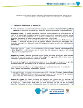 Elaborado por: Equipo Univ ersidad del Valle en desarrollo del Conv enio interadministrativ o de asociación No. 4143.0.27.016-2015
suscrito entre el Municipio de Santiago de Cali – Secretaría de Educación Municipal y la Univ ersidad del Valle
2.2 Estrategias del Ambiente de Aprendizaje
A. ¿Con qué técnicas y medios instruccionales apoyará la estrategia: Propiciar el desequilibrio
cognitivo? (Condiciones necesarias para preparar al aprendiz) Argumentar cada planteamiento
Aprendizaje Activo: En nuestro ambiente el centro del proceso educativo es el estudiante que a
través de la reflexión y la participación activa va producir conocimiento, desarrollar y fortalecer valores
que le permitan resolver problemas en su contexto. También este ambiente permite desarrollar
actividades flexibles que se puedan realizar tanto presenciales como virtuales.
ABP: En este aprendizaje no se impartirán contenidos, se presentarán problemas. El docente es un
facilitador. El estudiante descubre lo que él necesita aprender, desarrollar sus habilidades inter-
personales para lograr un desempeño más alto trabajando en equipo y mejora sus habilidades de
comunicación.
B. ¿Con qué técnicas y medios instruccionales apoyará la estrategia: Propiciar interacción de Alto
Nivel Cognitivo? (Confrontación de al menos dos (2) estructuras cognitivas diferentes)
Argumentar cada planteamiento
Aprendizaje Situado: Nuestros estudiantes como actores principales del proceso deben resolver
problemas de su entorno, por ello estos deben adoptar los significados del contexto social e
interiorizarlos para poder implementar soluciones efectivas.
De acuerdo con Vygotski el proceso de aprendizaje se da en dos etapas: en la primera el aprendiz
adopta los significados del contexto social; en la segunda, los significados son interiorizados.
Las características específicas del aprendizaje situado son que éste se desarrolla en un contexto
social y requiere ineludiblemente la pertenencia al mismo.
C. ¿Con qué técnicas y medios instruccionales apoyará la estrategia: Promover el desarrollo de
habilidades del pensamiento? (condiciones necesarias para favorecer la calidad de aprendizaje y
proveer recursos meta cognitivos) Argumentar cada planteamiento
Aprendizaje Activo: En nuestro ambiente las actividades se caracterizarán por promover la
profundización del conocimiento y el desarrollo de las habilidades de búsqueda, análisis y síntesis de
la información. La participación activa juega un papel importante por que con ella se pueden
desarrollar habilidades y valores institucionales como la tolerancia, la responsabilidad y la
 