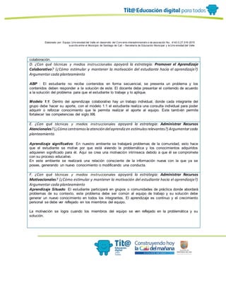 Elaborado por: Equipo Univ ersidad del Valle en desarrollo del Conv enio interadministrativ o de asociación No. 4143.0.27.016-2015
suscrito entre el Municipio de Santiago de Cali – Secretaría de Educación Municipal y la Univ ersidad del Valle
colaboración.
D. ¿Con qué técnicas y medios instruccionales apoyará la estrategia: Promover el Aprendizaje
Colaborativo? (¿Cómo estimular y mantener la motivación del estudiante hacia el aprendizaje?)
Argumentar cada planteamiento
ABP : El estudiante no recibe contenidos en forma secuencial, se presenta un problema y los
contenidos deben responder a la solución de este. El docente debe presentar el contenido de acuerdo
a la solución del problema para que el estudiante lo trabaje y lo aplique.
Modelo 1:1: Dentro del aprendizaje colaborativo hay un trabajo individual, donde cada integrante del
grupo debe hacer su aporte, con el modelo 1:1 el estudiante realiza una consulta individual para poder
adquirir o reforzar conocimiento que le permita realizar el aporte al equipo. Este también permite
fortalecer las competencias del siglo XXI.
E. ¿Con qué técnicas y medios instruccionales apoyará la estrategia: Administrar Recursos
Atencionales?(¿Cómo centramosla atención delaprendizen estímulosrelevantes?) Argumentarcada
planteamiento
Aprendizaje significativo: En nuestro ambiente se trabajará problemas de la comunidad, esto hace
que el estudiante se motive por que está viviendo la problemática y los conocimientos adquiridos
adquieren significado para él. Aquí se crea una motivación intrínseca debido a que él se compromete
con su proceso educativo.
En este ambiente se realizará una relación consciente de la información nueva con la que ya se
posee, generando un nuevo conocimiento o modificando una conducta.
F. ¿Con qué técnicas y medios instruccionales apoyará la estrategia: Administrar Recursos
Motivacionales? (¿Cómo estimular y mantener la motivación del estudiante hacia el aprendizaje?)
Argumentar cada planteamiento
Aprendizaje Situado: El estudiante participará en grupos o comunidades de práctica donde abordará
problemas de su contexto, este problema debe ser común al equipo de trabajo y su solución debe
generar un nuevo conocimiento en todos los integrantes. El aprendizaje es continuo y el crecimiento
personal se debe ver reflejado en los miembros del equipo.
La motivación se logra cuando los miembros del equipo se ven reflejado en la problemática y su
solución.
 