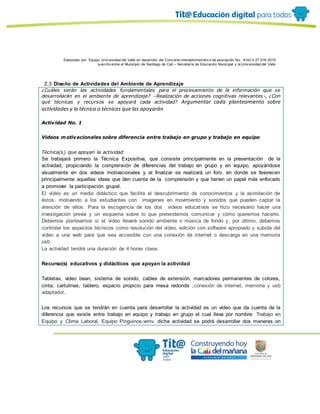 Elaborado por: Equipo Univ ersidad del Valle en desarrollo del Conv enio interadministrativ o de asociación No. 4143.0.27.016-2015
suscrito entre el Municipio de Santiago de Cali – Secretaría de Educación Municipal y la Univ ersidad del Valle
2.3 Diseño de Actividades del Ambiente de Aprendizaje
¿Cuáles serán las actividades fundamentales para el procesamiento de la información que se
desarrollarán en el ambiente de aprendizaje? –Realización de acciones cognitivas relevantes-, ¿Con
qué técnicas y recursos se apoyará cada actividad? Argumentar cada planteamiento sobre
actividades y la técnica o técnicas que las apoyarán
Actividad No. 1
Videos motivacionales sobre diferencia entre trabajo en grupo y trabajo en equipo
Técnica(s) que apoyan la actividad
Se trabajará primero la Técnica Expositiva, que consiste principalmente en la presentación de la
actividad, propiciando la comprensión de diferencias del trabajo en grupo y en equipo, apoyándose
visualmente en dos videos motivacionales y al finalizar se realizará un foro, en donde se favorecen
principalmente aquellas ideas que den cuenta de la comprensión y que tienen un papel más enfocado
a promover la participación grupal.
El vídeo es un medio didáctico que facilita el descubrimiento de conocimientos y la asimilación de
éstos, motivando a los estudiantes con imagenes en movimiento y sonidos que pueden captar la
atención de ellos. Para la escogencia de los dos vídeos educativos se hizo necesario hacer una
investigación previa y un esquema sobre lo que pretendemos comunicar y cómo queremos hacerlo.
Debemos plantearnos si el vídeo llevará sonido ambiente o música de fondo y, por último, debemos
controlar los aspectos técnicos como resolución del vídeo, edición con software apropiado y subida del
vídeo a una web para que sea accesible con una conexión de internet o descarga en una memoria
usb.
La actividad tendrá una duración de 4 horas clase.
Recurso(s) educativos y didácticos que apoyan la actividad
Tabletas, video bean, sistema de sonido, cables de extensión, marcadores permanentes de colores,
cinta, cartulinas, tablero, espacio propicio para mesa redonda ,conexión de internet, memoria y usb
adaptador..
Los recursos que se tendrán en cuenta para desarrollar la actividad es un video que da cuenta de la
diferencia que existe entre trabajo en equipo y trabajo en grupo el cual lleva por nombre: Trabajo en
Equipo y Clima Laboral, Equipo Pinguinos.wmv. dicha actividad se podrá desarrollar dos maneras on
 