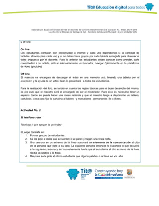 Elaborado por: Equipo Univ ersidad del Valle en desarrollo del Conv enio interadministrativ o de asociación No. 4143.0.27.016-2015
suscrito entre el Municipio de Santiago de Cali – Secretaría de Educación Municipal y la Univ ersidad del Valle
u off line:
On line
Los estudiantes contarán con conectividad a internet y cada uno dependiendo si la cantidad de
tabletas alcanza para cada uno y si no deben hace grupos por cada tableta entregada para observar el
video propuesto por el docente. Para lo anterior los estudiantes deben conocer como prender, darle
conectividad a la tableta, utilizar adecuadamente un buscador, navegar óptimamente en la plataforma
de video (youtube)
Off line
El maestro se encargara de descargar el video en una memoria usb, llevando una tableta con el
adaptador y la ayuda de un video bean lo presentará a todos los estudiantes.
Para la realización del foro, se tendrá en cuenta las reglas básicas para el buen desarrollo del mismo,
es por esto que el maestro será el encargado de ser el moderador. Para esto es necesario tener un
espacio donde se pueda hacer una mesa redonda y que el maestro tenga a disposición un tablero,
cartulinas, cinta para fijar la cartulina al tablero y marcadores permanentes de colores.
Actividad No. 2
El teléfono roto
Técnica(s) que apoyan la actividad
El juego consiste en:
1. Formar grupos de estudiantes.
2. Se les pide a todos que se sienten o se paren y hagan una línea recta.
3. Una persona en un extremo de la línea susurrará un elemento de la comunicación al oído
de la persona que esté a su lado. La siguiente persona entonces le susurrará lo que escuchó
a la siguiente persona y así sucesivamente hasta que el estudiante al otro extremo de la línea
reciba la palabra o la frase.
4. Después se le pide al último estudiante que diga la palabra o la frase en voz alta.
 