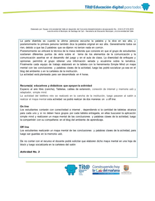 Elaborado por: Equipo Univ ersidad del Valle en desarrollo del Conv enio interadministrativ o de asociación No. 4143.0.27.016-2015
suscrito entre el Municipio de Santiago de Cali – Secretaría de Educación Municipal y la Univ ersidad del Valle
La parte divertida es cuando la última persona escucha la palabra y la dice en voz alta, y
posteriormente la primera persona también dice la palabra original en voz alta. Generalmente todos se
ríen, debido a que las 2 palabras que se dijeron no tenían nada en común.
Posteriormente se utilizará la técnica de la mesa redonda que consiste en que el grupo de estudiantes
sostienen diferentes puntos de vista sobre el tema de los elementos de la comunicación y la
comunicación asertiva en el desarrollo del juego y en el aula de clase. La diversidad de enfoques y
opiniones permitirá al grupo obtener una información variada y ecuánime sobre la temática.
Finalmente cada equipo de trabajo elaborará en la tableta con la herramienta Simple Mind un mapa
mental con las conclusiones y palabras claves de la actividad, luego las podrá socializar ya sea en el
blog del ambiente o en la cartelera de la institución.
La actividad está planteada para ser desarrollada en 4 horas.
Recurso(s) educativos y didácticos que apoyan la actividad
Espacio al aire libre (cancha), Tabletas, cables de extensión, conexión de internet y memoria usb y
adaptador, simple mind.
La actividad del teléfono roto se realizará en la cancha de la institución, luego pasaran al salón a
realizar el mapa mental esta actividad se podrá realizar de dos maneras on u off line:
On line
Los estudiantes contarán con conectividad a internet , dependiendo si la cantidad de tabletas alcanza
para cada uno y si no deben hace grupos por cada tableta entregada, en ellas buscaran la aplicación
simple mind y realizaran un mapa mental de las conclusiones y palabras claves de la actividad, luego
la compartirán con su compañeros en el blog del ambiente de aprendizaje.
Off line
Los estudiantes realizarán un mapa mental de las conclusiones y palabras claves de la actividad, para
luego ser guardas en la memoria usb.
De no contar con el recurso el docente podrá solicitar que elaboren dicho mapa mental en una hoja de
block y luego socializarla en la cartelera del salón
Actividad No. 3
 