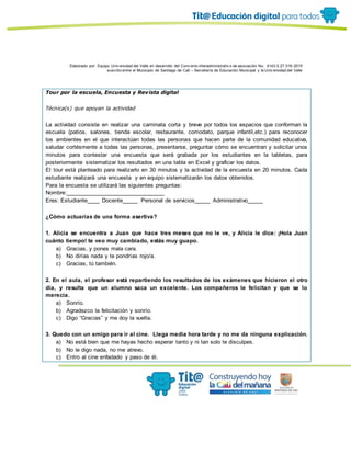 Elaborado por: Equipo Univ ersidad del Valle en desarrollo del Conv enio interadministrativ o de asociación No. 4143.0.27.016-2015
suscrito entre el Municipio de Santiago de Cali – Secretaría de Educación Municipal y la Univ ersidad del Valle
Tour por la escuela, Encuesta y Revista digital
Técnica(s) que apoyan la actividad
La actividad consiste en realizar una caminata corta y breve por todos los espacios que conforman la
escuela (patios, salones, tienda escolar, restaurante, comodato, parque infantil,etc.) para reconocer
los ambientes en el que interactúan todas las personas que hacen parte de la comunidad educativa,
saludar cortésmente a todas las personas, presentarse, preguntar cómo se encuentran y solicitar unos
minutos para contestar una encuesta que será grabada por los estudiantes en la tabletas, para
posteriormente sistematizar los resultados en una tabla en Excel y graficar los datos.
El tour está planteado para realizarlo en 30 minutos y la actividad de la encuesta en 20 minutos. Cada
estudiante realizará una encuesta y en equipo sistematizarán los datos obtenidos.
Para la encuesta se utilizará las siguientes preguntas:
Nombre:_______________________________
Eres: Estudiante____ Docente_____ Personal de servicios_____ Administrativo_____
¿Cómo actuarías de una forma asertiva?
1. Alicia se encuentra a Juan que hace tres meses que no le ve, y Alicia le dice: ¡Hola Juan
cuánto tiempo! te veo muy cambiado, estás muy guapo.
a) Gracias, y pones mala cara.
b) No dirías nada y te pondrías rojo/a.
c) Gracias, tú también.
2. En el aula, el profesor está repartiendo los resultados de los exámenes que hicieron el otro
día, y resulta que un alumno saca un excelente. Los compañeros le felicitan y que se lo
merecía.
a) Sonrío.
b) Agradezco la felicitación y sonrío.
c) Digo “Gracias” y me doy la vuelta.
3. Quedo con un amigo para ir al cine. Llega media hora tarde y no me da ninguna explicación.
a) No está bien que me hayas hecho esperar tanto y ni tan solo te disculpes.
b) No le digo nada, no me atrevo.
c) Entro al cine enfadado y paso de él.
 