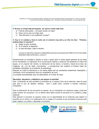 Elaborado por: Equipo Univ ersidad del Valle en desarrollo del Conv enio interadministrativ o de asociación No. 4143.0.27.016-2015
suscrito entre el Municipio de Santiago de Cali – Secretaría de Educación Municipal y la Univ ersidad del Valle
4. Sé que un amigo está preocupado por qué su madre está mala.
a) Pareces preocupado. ¿Te puedo ayudar con algo?
b) Estoy con él, pero no le digo nada.
c) “Qué demonios (o otra palabrota) te pasa?”
5. Voy en el autobús y llevo la radio con el volumen muy alto y un niño me dice: “Perdona,
podrías bajar el volumen?”
a) Apago la radio asustado.
b) Si te molesta, te aguantas!
c) Le pido disculpas y bajo el volumen.
Tomado de:http://www.slideshare.net/Aly1989/cuestionario-asertividad?qid=7f9fe102-4e15-43ec-82d8-
8d58cdfea1bd&v=qf1&b=&from_search=1
Posteriormente se procederá a diseñar en word o power point la revista digital partiendo de las ideas
de los estudiantes y la aplicación de la comunicación asertiva y resolución de problemas al interior del
equipo, en la creación del nombre, la distribución de los textos, el tamaño y fuente de la letra, las
imágenes, etc, con las ideas, conclusiones y concepciones que surgieron al finalizar todas las
actividades planteadas en el ambiente de aprendizaje.
Después se subirá la información a una revista digital que los estudiantes previamente investigarán y
culminarán con la socialización ante sus compañeros de curso.
La actividad está planteada para ser desarrollada en 6 horas de clase.
Recurso(s) educativos y didácticos que apoyan la actividad
Para el desarrollo de esta actividad se necesitara de: el espacio físico de la institución, salon de clase
apto para el uso de tabletas, tabletas, word o power point, conexión a internet, impresora,
computador.
Para la elaboración de las encuestas se requiere de un computador con impresora, papel y tinta para
poder imprimir las encuestas o en su defecto ellos deben escribir la encuesta en su cuaderno y luego
realizarla.
Para ejecutar la encuesta se requiere contar con la disponibilidad de la institución para realizar un
recorrido por la misma y la colaboración de un colega en lo posible el que acompaña el proceso para
poder ingresar a su salón a desarrollar la encuesta.
 