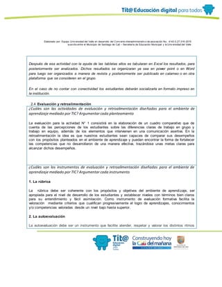 Elaborado por: Equipo Univ ersidad del Valle en desarrollo del Conv enio interadministrativ o de asociación No. 4143.0.27.016-2015
suscrito entre el Municipio de Santiago de Cali – Secretaría de Educación Municipal y la Univ ersidad del Valle
Después de esa actividad con la ayuda de las tabletas ellos es tabularan en Excel los resultados, para
posteriormente ser analizados. Dichos resultados se organizaran ya sea en power point o en Word
para luego ser organizados a manera de revista y posteriormente ser publicado en calameo o en otra
plataforma que se consideren en el grupo.
En el caso de no contar con conectividad los estudiantes deberán socializarla en formato impreso en
la institución.
2.4 Evaluación y retroalimentación
¿Cuáles son las actividades de evaluación y retroalimentación diseñadas para el ambiente de
aprendizaje mediado por TIC? Argumentar cada planteamiento
La evaluación para la actividad N° 1 consistirá en la elaboración de un cuadro comparativo que de
cuenta de las percepciones de los estudiantes sobre las diferencias claras de trabajo en grupo y
trabajo en equipo, además de los elementos que intervienen en una comunicación asertiva. En la
retroalimentación la idea es que nuestros estudiantes sean capaces de comparar sus desempeños
con los propósitos planteados en el ambiente de aprendizaje y puedan encontrar la forma de fortalecer
las competencias que no desarrollaron de una manera efectiva, trazándose unas metas claras para
alcanzar dichos desempeños.
¿Cuáles son los instrumentos de evaluación y retroalimentación diseñadas para el ambiente de
aprendizaje mediado por TIC? Argumentar cada instrumento
1. La rúbrica
La rúbrica debe ser coherente con los propósitos y objetivos del ambiente de aprendizaje, ser
apropiada para el nivel de desarrollo de los estudiantes y establecer niveles con términos bien claros
para su entendimiento y fácil asimilación. Como instrumento de evaluación formativa facilita la
valoración mediante criterios que cualifican progresivamente el logro de aprendizajes, conocimientos
y/o competencias valoradas desde un nivel bajo hasta superior.
2. La autoevaluación
La autoevaluación debe ser un instrumento que facilite atender, respetar y valorar los distintos ritmos
 