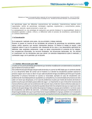 Elaborado por: Equipo Univ ersidad del Valle en desarrollo del Conv enio interadministrativ o de asociación No. 4143.0.27.016-2015
suscrito entre el Municipio de Santiago de Cali – Secretaría de Educación Municipal y la Univ ersidad del Valle
de aprendizaje según las diferentes características del estudiante. Características relativas como
capacidades, estilos de aprendizaje, estrategias cognitivas, experiencias y conocimientos previos,
motivación, atención, ajuste emocional y social, etc.
La autoevaluación es una estrategia de evaluación que permite fortalecer la responsabilidad, donde el
estudiante aprender a valorar, criticar y a reflexionar sobre el proceso de enseñanza y aprendizaje en
un contexto determinado.
3. la Coevaluación
Es la evaluación realizada entre pares, de una actividad o trabajo realizado.
Durante la puesta en marcha de las actividades del ambiente de aprendizaje los estudiantes pueden
evaluar ciertos aspectos que resulten interesantes destacar. Al finalizar el trabajo en equipo, c ada
integrante valora lo que le ha parecido más interesante de los otros y sus desempeños ejerciendo los
diferentes roles asignados previamente. Luego se valora conjuntamente el contenido de los trabajos,
las competencias alcanzadas, los recursos empleados, las actuaciones destacadas, etc. Se utilizará
un cuestionario con los estudiantes para que opinen con absoluta independencia sobre lo realizado, y
contrastarlo luego con lo percibido por el docente.
2.5 Análisis diferenciado para NEE
¿Cuálesson las particularidadesdelambienteque tendrían modificación considerando los estudiantes
que se tienen en el aula con NEE?
Este ambiente de aprendizaje estápensadoteniendo en cuenta las NEE dado que el contexto donde
se va a desarrollar debe de contar con el modelo 1 a 1 donde los estudiantes pueden avanzar el
proceso según sea el caso es decir el que cada estudiante tenga una tableta permite que él pueda
desarrollar el proceso teniendo en cuenta su necesidad, ejemplo en caso de estudiantes con
problemasde movilidadpodráconayudadde sus compañerosyla conectividadcomunicarse conotro
salón sin tener que desplazase, el en caso de problemas visuales por medio de lectores de texto el
podrá escucha que actividad y pasos debe de seguir. Lo importante es que el docente reconozca de
maneraefectivacualessonlascondiciones del aula de clase y trate de manera efectiva cada caso en
particularpara que todoslosestudiantespuedandesarrollarlascompetenciasque se esperacon este
ambiente de aprendizaje.Este ambiente propiciael trabajoen equipo pero también si se tiene casos
de estudiantes con déficit de atención, se tendrá el cuidado especial para que el estudiante no se
disperse generandorolesque le permitantenerresponsabilidadenel grupo,tambiénsi el estudiante
presentadificultades,se analizalapertinenciadel acompañamientode compañeros o el espacio para
 