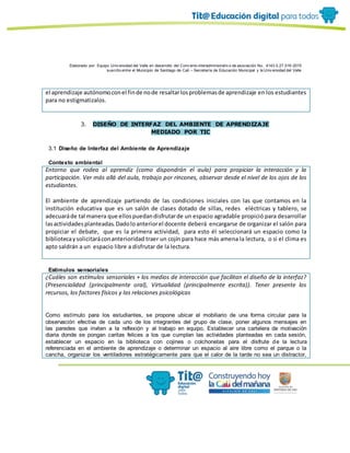 Elaborado por: Equipo Univ ersidad del Valle en desarrollo del Conv enio interadministrativ o de asociación No. 4143.0.27.016-2015
suscrito entre el Municipio de Santiago de Cali – Secretaría de Educación Municipal y la Univ ersidad del Valle
el aprendizaje autónomoconel finde node resaltarlosproblemasde aprendizaje en los estudiantes
para no estigmatizalos.
3. DISEÑO DE INTERFAZ DEL AMBIENTE DE APRENDIZAJE
MEDIADO POR TIC
3.1 Diseño de Interfaz del Ambiente de Aprendizaje
Contexto ambiental
Entorno que rodea al aprendiz (como dispondrán el aula) para propiciar la interacción y la
participación. Ver más allá del aula, trabajo por rincones, observar desde el nivel de los ojos de los
estudiantes.
El ambiente de aprendizaje partiendo de las condiciones iniciales con las que contamos en la
institución educativa que es un salón de clases dotado de sillas, redes eléctricas y tablero, se
adecuaráde tal manera que ellospuedandisfrutarde un espacio agradable propició para desarrollar
lasactividadesplanteadas.Dadoloanteriorel docente deberá encargarse de organizar el salón para
propiciar el debate, que es la primera actividad, para esto él seleccionará un espacio como la
bibliotecaysolicitaráconanterioridad traer un cojín para hace más amena la lectura, o si el clima es
apto saldrán a un espacio libre a disfrutar de la lectura.
Estímulos sensoriales
¿Cuáles son estímulos sensoriales + los medios de interacción que facilitan el diseño de la interfaz?
(Presencialidad (principalmente oral), Virtualidad (principalmente escrita)). Tener presente los
recursos, los factores físicos y las relaciones psicológicas
Como estímulo para los estudiantes, se propone ubicar el mobiliario de una forma circular para la
observación efectiva de cada uno de los integrantes del grupo de clase, poner algunos mensajes en
las paredes que inviten a la reflexión y al trabajo en equipo, Establecer una cartelera de motivación
diaria donde se pongan caritas felices a los que cumplan las actividades planteadas en cada sesión,
establecer un espacio en la biblioteca con cojines o colchonetas para el disfrute de la lectura
referenciada en el ambiente de aprendizaje o determinar un espacio al aire libre como el parque o la
cancha, organizar los ventiladores estratégicamente para que el calor de la tarde no sea un distractor,
 