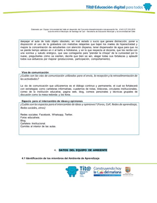 Elaborado por: Equipo Univ ersidad del Valle en desarrollo del Conv enio interadministrativ o de asociación No. 4143.0.27.016-2015
suscrito entre el Municipio de Santiago de Cali – Secretaría de Educación Municipal y la Univ ersidad del Valle
despejar el aula de todo objeto obsoleto, en mal estado o sucio que genere distracción, poner a
disposición el uso de la grabadora con melodías relajantes que bajen los niveles de hiperactividad y
mejore la concentración de estudiantes con atención dispersa, tener dispensador de agua para que no
se pierda tiempo valioso en ir al baño a hidratarse, y en lo que respecta al docente, que los reciba con
una sonrisa y saludo enérgico, que sea contagiante para “prender la chispa” de la curiosidad por lo
nuevo, preguntarles cómo se sienten, decirle que bien se ven, alagar todas sus fortalezas y aplaudir
todos sus esfuerzos por mejorar (producciones, participación, comportamiento).
Vías de comunicación
¿Cuáles son las vías de comunicación utilizadas para el envío, la recepción y la retroalimentación de
las actividades?
La vía de comunicación que utilizaremos es el diálogo continuo y permanente, el cual se fortalecerá
con estrategias como carteleras informativas, cuadernos de notas, bitácoras, circulares institucionales,
correo de la institución educativa, pagina web, blog, correos personales y técnicas grupales de
discusión como la mesa redonda y los foros.
Espacio para el intercambio de ideas y opiniones
¿Cuálesson los espaciospara el intercambio de ideas y opiniones? (Foros, CoP, Redes de aprendizaje,
Redes sociales, otros)
Redes sociales: Facebook, Whatsapp, Twitter.
Foros educativos.
Blog.
Cartelera Institucional.
Comités al interior de las aulas.
4. DATOS DEL EQUIPO DE AMBIENTE
4.1 Identificación de los miembros del Ambiente de Aprendizaje
 