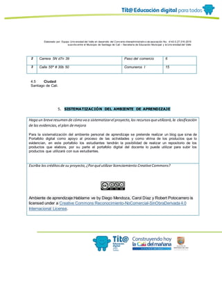 Elaborado por: Equipo Univ ersidad del Valle en desarrollo del Conv enio interadministrativ o de asociación No. 4143.0.27.016-2015
suscrito entre el Municipio de Santiago de Cali – Secretaría de Educación Municipal y la Univ ersidad del Valle
2 Carrera 5N d7n 39 Paso del comercio 6
3 Calle 55ª # 30b 50 Comuneros I 15
4.5 Ciudad
Santiago de Cali.
5. SISTEMATIZACIÓN DEL AMBIENTE DE APRENDIZAJE
Haga un breveresumen de cómo va a sistematizarel proyecto,los recursosqueutilizará,la clasificación
de las evidencias,el plan demejora
Para la sistematización del ambiente personal de aprendizaje se pretende realizar un blog que sirva de
Portafolio digital como apoyo al proceso de las actividades y como vitrina de los productos que lo
evidencian, en este portafolio los estudiantes tendrán la posibilidad de realizar un repositorio de los
productos que elabora, por su parte el portafolio digital del docente lo puede utilizar para subir los
productos que utilizará con sus estudiantes.
Escriba los créditosde su proyecto,¿Porquéutilizar licenciamiento CreativeCommons?
Ambiente de aprendizaje:Hablame ve by Diego Mendoza, Carol Díaz y Robert Potocarrero is
licensed under a Creative Commons Reconocimiento-NoComercial-SinObraDerivada 4.0
Internacional License.
 