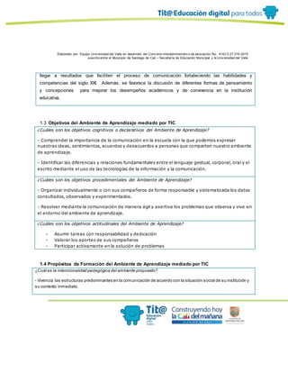Elaborado por: Equipo Univ ersidad del Valle en desarrollo del Conv enio interadministrativ o de asociación No. 4143.0.27.016-2015
suscrito entre el Municipio de Santiago de Cali – Secretaría de Educación Municipal y la Univ ersidad del Valle
llegar a resultados que faciliten el proceso de comunicación fortaleciendo las habilidades y
competencias del siglo XXI. Además, se favorece la discusión de diferentes formas de pensamiento
y concepciones para mejorar los desempeños académicos y de convivencia en la institución
educativa.
1.3 Objetivos del Ambiente de Aprendizaje mediado por TIC
¿Cuáles son los objetivos cognitivos o declarativos del Ambiente de Aprendizaje?
- Comprender la importancia de la comunicación en la escuela con la que podemos expresar
nuestras ideas, sentimientos, acuerdos y desacuerdos a personas que comparten nuestro ambiente
de aprendizaje.
- Identificar las diferencias y relaciones fundamentales entre el lenguaje gestual, corporal, oral y el
escrito mediante el uso de las tecnologías de la información y la comunicación.
¿Cuáles son los objetivos procedimentales del Ambiente de Aprendizaje?
- Organizar individualmente o con sus compañeros de forma responsable y sistematizada los datos
consultados, observados y experimentados.
- Resolver mediante la comunicación de manera ágil y asertiva los problemas que observa y vive en
el entorno del ambiente de aprendizaje.
¿Cuáles son los objetivos actitudinales del Ambiente de Aprendizaje?
- Asumir tareas con responsabilidad y dedicación
- Valorar los aportes de sus compañeros
- Participar activamente en la solución de problemas
1.4 Propósitos de Formación del Ambiente de Aprendizaje mediado por TIC
¿Cuál es la intencionalidad pedagógica del ambiente propuesto?
- Vivencia las estructuras predominantes en la comunicación de acuerdo con la situación social de su institución y
su contexto inmediato.
 