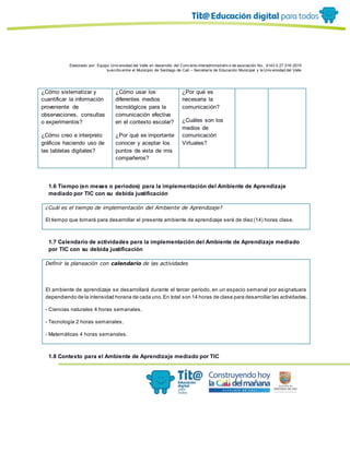 Elaborado por: Equipo Univ ersidad del Valle en desarrollo del Conv enio interadministrativ o de asociación No. 4143.0.27.016-2015
suscrito entre el Municipio de Santiago de Cali – Secretaría de Educación Municipal y la Univ ersidad del Valle
¿Cómo sistematizar y
cuantificar la información
proveniente de
observaciones, consultas
o experimentos?
¿Cómo creo e interpreto
gráficos haciendo uso de
las tabletas digitales?
¿Cómo usar los
diferentes medios
tecnológicos para la
comunicación efectiva
en el contexto escolar?
¿Por qué es importante
conocer y aceptar los
puntos de vista de mis
compañeros?
¿Por qué es
necesaria la
comunicación?
¿Cuáles son los
medios de
comunicación
Virtuales?
1.6 Tiempo (en meses o periodos) para la implementación del Ambiente de Aprendizaje
mediado por TIC con su debida justificación
¿Cuál es el tiempo de implementación del Ambiente de Aprendizaje?
El tiempo que tomará para desarrollar el presente ambiente de aprendizaje será de diez (14) horas clase.
1.7 Calendario de actividades para la implementación del Ambiente de Aprendizaje mediado
por TIC con su debida justificación
Definir la planeación con calendario de las actividades
El ambiente de aprendizaje se desarrollará durante el tercer período, en un espacio semanal por asignatuara
dependiendo de la intensidad horaria de cada uno.En total son 14 horas de clase para desarrollar las actividades.
- Ciencias naturales 4 horas semanales.
- Tecnología 2 horas semanales.
- Matemáticas 4 horas semanales.
1.8 Contexto para el Ambiente de Aprendizaje mediado por TIC
 