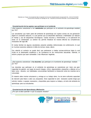 Elaborado por: Equipo Univ ersidad del Valle en desarrollo del Conv enio interadministrativ o de asociación No. 4143.0.27.016-2015
suscrito entre el Municipio de Santiago de Cali – Secretaría de Educación Municipal y la Univ ersidad del Valle
Caracterización de los sujetos que participan en el ambiente
¿Qué aspectos caracterizan a los estudiantes que participan en el ambiente de aprendizaje mediado
por TIC?
Los estudiantes que harán parte del ambiente de aprendizaje son sujetos activos de una generación
digital en constante evolución, lo cual permite que se desarrollen destrezas o habilidades con relación
al manejo y uso de dispositivos tecnológicos, nuevos recursos y herramientas y a la aplicación de
estas en la cotidianidad. Lo anterior les permite fortalecer de manera efectiva las competencias
necesarias del siglo XXI.
El núcleo familiar de algunos estudiantes presenta variables disfuncionales de conformación, lo cual
en muchas ocasiones evidencia la falta de normas claras, afecto.
Con relación al contexto se puede decir que pertenecen a niveles socioeconómicos bajos lo cual
incide en el desempeño académico y de convivencia en las instituciones educativas. Además, el
entorno propicia que sean vulnerables a las influencias negativas.
¿Qué aspectos caracterizan a los docentes que participan en el ambiente de aprendizaje mediado
por TIC?
Los docentes que participan en el ambiente de aprendizaje se caracterizan por: tener una gran
capacidad de gestión, ser capaz de asumir riesgos, crítico, argumentativo, propositivo y reflexivo en su
labor como docente, con habilidades comunicativas facilitando la interacción entre los miembro de la
comunidad.
El maestro debe mostrar entusiasmo y entrega en su trabajo diario, ha de tener suficiente capacidad
de decisión para llevar a cabo sus propuestas. Esta capacidad le será necesaria cuando tenga que
solicitar medios o equipos necesarios y disponibles para mejorar su trabajo y el éxito del ambiente de
aprendizaje para sus estudiantes.
Caracterización del Aprendizaje y Motivación
¿Por qué se debe aprender lo que se propone enseñar?
 
