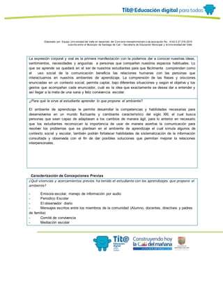 Elaborado por: Equipo Univ ersidad del Valle en desarrollo del Conv enio interadministrativ o de asociación No. 4143.0.27.016-2015
suscrito entre el Municipio de Santiago de Cali – Secretaría de Educación Municipal y la Univ ersidad del Valle
La expresión corporal y oral es la primera manifestación con la podemos dar a conocer nuestras ideas,
sentimientos, necesidades y angustias a personas que comparten nuestros espacios habituales. Lo
que se aprende se quedará en el ser de nuestros estudiantes para que fácilmente comprendan como
el uso social de la comunicación beneficia las relaciones humanas con las personas que
interactuamos en nuestros ambientes de aprendizaje. La comprensión de las frases y oraciones
enunciadas en un contexto social, permite captar, bajo diferentes situaciones y según el objetivo y los
gestos que acompañan cada enunciador, cuál es la idea que exactamente se desea dar a entender y
así llegar a la meta de una sana y feliz convivencia escolar.
¿Para qué le sirve al estudiante aprender lo que propone el ambiente?
El ambiente de aprendizaje le permite desarrollar la competencias y habilidades necesarias para
desenvolverse en un mundo fluctuante y cambiante característico del siglo XXI, el cual busca
personas que sean capaz de adaptasen a los cambios de manera ágil, para lo anterior en necesario
que los estudiantes reconozcan la importancia de usar de manera asertiva la comunicación para
resolver los problemas que se plantean en el ambiente de aprendizaje el cual simula algunos de
contexto social y escolar, también podrán fortalecer habilidades de sistematización de la información
consultada y observada con el fin de dar posibles soluciones que permitan mejorar la relaciones
interpersonales.
Caracterización de Concepciones Previas
¿Qué vivencias y acercamientos previos ha tenido el estudiante con los aprendizajes que propone el
ambiente?
- Emisora escolar, manejo de información por audio
- Periodico Escolar
- El observador diario
- Mensajes escritos entre los miembros de la comunidad (Alumno, docentes, directivos y padres
de familia)
- Comité de convivencia
- Mediación escolar
 