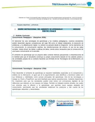 Elaborado por: Equipo Univ ersidad del Valle en desarrollo del Conv enio interadministrativ o de asociación No. 4143.0.27.016-2015
suscrito entre el Municipio de Santiago de Cali – Secretaría de Educación Municipal y la Univ ersidad del Valle
- Equipos deportivos y artísticos
2. DISEÑO INSTRUCCIONAL DEL AMBIENTE DE APRENDIZAJE MEDIADO
POR TIC – Parte B
2.1 Análisis Curricular
Conocimiento Pedagógico - Disciplinar (PCK):
Al relacionar las seis estrategias de aprendizaje y los modelos pedagógicos, nuestros estudiantes
podrán desarrollar algunas competencias del siglo XXI como el trabajo colaborativo, la resolución de
problemas y la alfabetización digital. Lo anterior se pensará desde la integración de los elementos de
la comunicación, la comunicación asertiva, las transformaciones del entorno, el uso de las redes
sociales, revista virtual, las tablas y gráficas de datos, siendo estos necesarios para la consecución de
una buena comunicación en la escuela.
El ambiente de aprendizaje que se propone debe contener diversas perspectivas o interpretaciones de
la realidad para que el estudiante construya su propio conocimiento basado en los saberes previos y
las actividades propias de su contexto haciendo uso ilimitado de las Tecnologías de la Información y la
Comunicación.
Conocimiento Tecnológico - Disciplinar (TCK):
Para desarrollar el ambiente de aprendizaje se requieren habilidades especiales en la comprensión y
análisis de la información, al igual que en la argumentación, para identificar y reconocer cuáles son
sus fortalezas y debilidades como actores principales del aprendizaje. Una de las tecnologías a
trabajar es Word y PowerPoint, que está diseñado para realizar presentaciones, mediante diapositivas.
Es importante para que los estudiantes puedan crear textos con animaciones digitales de las
reflexiones que elaboren en sus equipos de trabajo. También se trabajará revistas virtuales, las cuales
son entornos para la difusión y el aprendizaje, que permiten reunir equipos alrededor del
conocimiento, permitiendo que los estudiantes evidencien los productos y den cuenta de los
aprendizajes adquiridos y desarrollados.
 