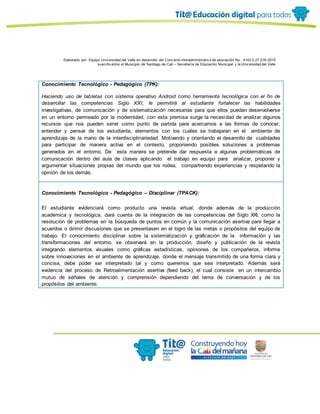 Elaborado por: Equipo Univ ersidad del Valle en desarrollo del Conv enio interadministrativ o de asociación No. 4143.0.27.016-2015
suscrito entre el Municipio de Santiago de Cali – Secretaría de Educación Municipal y la Univ ersidad del Valle
Conocimiento Tecnológico - Pedagógico (TPK):
Haciendo uso de tabletas con sistema operativo Android como herramienta tecnológica con el fin de
desarrollar las competencias Siglo XXI, le permitirá al estudiante fortalecer las habilidades
investigativas, de comunicación y de sistematización necesarias para que ellos puedan desenvolverse
en un entorno permeado por la modernidad, con esta premisa surge la necesidad de analizar algunos
recursos que nos pueden servir como punto de partida para acercarnos a las formas de conocer,
entender y pensar de los estudiante, elementos con los cuales se trabajaran en el ambiente de
aprendizaje de la mano de la interdisciplinariedad. Motivando y orientando el desarrollo de cualidades
para participar de manera activa en el contexto, proponiendo posibles soluciones a problemas
generados en el entorno. De esta manera se pretende dar respuesta a algunas problemáticas de
comunicación dentro del aula de clases aplicando el trabajo en equipo para analizar, proponer y
argumentar situaciones propias del mundo que los rodea, compartiendo experiencias y respetando la
opinión de los demás.
Conocimiento Tecnológico - Pedagógico – Disciplinar (TPACK):
El estudiante evidenciará como producto una revista virtual, donde además de la producción
académica y tecnológica, dará cuenta de la integración de las competencias del Siglo XXI, como la
resolución de problemas en la búsqueda de puntos en común y la comunicación asertiva para llegar a
acuerdos o dirimir discusiones que se presentasen en el logro de las metas o propósitos del equipo de
trabajo. El conocimiento disciplinar sobre la sistematización y graficación de la información y las
transformaciones del entorno, se observará en la producción, diseño y publicación de la revista
integrando elementos visuales como gráficas estadísticas, opiniones de los compañeros, informe
sobre innovaciones en el ambiente de aprendizaje, donde el mensaje transmitido de una forma clara y
concisa, debe poder ser interpretado tal y como queremos que sea interpretado. Además será
evidencia del proceso de Retroalimentación asertiva (feed back), el cual consiste en un intercambio
mutuo de señales de atención y comprensión dependiendo del tema de conversación y de los
propósitos del ambiente.
 