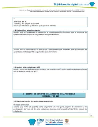 Elaborado por: Equipo Univ ersidad del Valle en desarrollo del Conv enio interadministrativ o de asociación No. 4143.0.27.016-2015
suscrito entre el Municipio de Santiago de Cali – Secretaría de Educación Municipal y la Univ ersidad del Valle
10
…
Actividad No. n
Técnica(s) que apoyan la actividad
Recurso(s) educativos y didácticos que apoyan la actividad
2.4 Evaluación y retroalimentación
¿Cuáles son las actividades de evaluación y retroalimentación diseñadas para el ambiente de
aprendizajemediado porTIC?Argumentarcada planteamiento
¿Cuáles son los instrumentos de evaluación y retroalimentación diseñadas para el ambiente de
aprendizajemediado porTIC?Argumentarcada instrumento
2.5 Análisis diferenciado para NEE
¿Cuáles son las particularidades del ambiente que tendrían modificación considerando los estudiantes
quese tienen en el aula con NEE?
3. DISEÑO DE INTERFAZ DEL AMBIENTE DE APRENDIZAJE
MEDIADO POR TIC
3.1 Diseño de Interfaz del Ambiente de Aprendizaje
Contexto ambiental
Entorno que rodea al aprendiz (como dispondrán el aula) para propiciar la interacción y la
participación. Ver más allá del aula, trabajo por rincones, observar desde el nivel de los ojos de los
estudiantes.
 