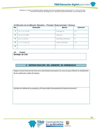 Elaborado por: Equipo Univ ersidad del Valle en desarrollo del Conv enio interadministrativ o de asociación No. 4143.0.27.016-2015
suscrito entre el Municipio de Santiago de Cali – Secretaría de Educación Municipal y la Univ ersidad del Valle
13
4.4 Dirección de la Institución Educativa – Principal / Sedes principal + Comuna
No. Dirección Barrio Comuna
1 Cll 13 # 32-88 Colseguros 10
2 Cll 34 #17b49 Santa fe 8
3 Cra 18 40-56 Versalles (Palmira) 6
4 Cl 71 # 26e-25 Lleras Restrepo 13
5
4.5 Ciudad
Saniago de Cali
5. SISTEMATIZACIÓN DEL AMBIENTE DE APRENDIZAJE
Haga un breveresumen de cómo va a sistematizarel proyecto,los recursosqueutilizará,la clasificación
de las evidencias,el plan demejora
Escriba los créditosde su proyecto,¿Porquéutilizar licenciamiento CreativeCommons?
 