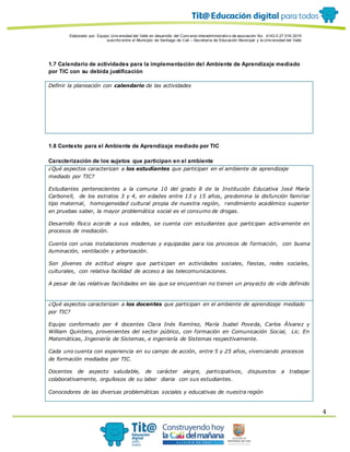 Elaborado por: Equipo Univ ersidad del Valle en desarrollo del Conv enio interadministrativ o de asociación No. 4143.0.27.016-2015
suscrito entre el Municipio de Santiago de Cali – Secretaría de Educación Municipal y la Univ ersidad del Valle
4
1.7 Calendario de actividades para la implementación del Ambiente de Aprendizaje mediado
por TIC con su debida justificación
Definir la planeación con calendario de las actividades
1.8 Contexto para el Ambiente de Aprendizaje mediado por TIC
Caracterización de los sujetos que participan en el ambiente
¿Qué aspectos caracterizan a los estudiantes que participan en el ambiente de aprendizaje
mediado por TIC?
Estudiantes pertenecientes a la comuna 10 del grado 8 de la Institución Educativa José María
Carbonell, de los estratos 3 y 4, en edades entre 13 y 15 años, predomina la disfunción familiar
tipo maternal, homogeneidad cultural propia de nuestra región, rendimiento académico superior
en pruebas saber, la mayor problemática social es el consumo de drogas.
Desarrollo físico acorde a sus edades, se cuenta con estudiantes que participan activamente en
procesos de mediación.
Cuenta con unas instalaciones modernas y equipadas para los procesos de formación, con buena
iluminación, ventilación y arborización.
Son jóvenes de actitud alegre que participan en actividades sociales, fiestas, redes sociales,
culturales, con relativa facilidad de acceso a las telecomunicaciones.
A pesar de las relativas facilidades en las que se encuentran no tienen un proyecto de vida definido
¿Qué aspectos caracterizan a los docentes que participan en el ambiente de aprendizaje mediado
por TIC?
Equipo conformado por 4 docentes Clara Inés Ramírez, María Isabel Poveda, Carlos Álvarez y
William Quintero, provenientes del sector público, con formación en Comunicación Social, Lic. En
Matemáticas, Ingeniería de Sistemas, e ingeniería de Sistemas respectivamente.
Cada uno cuenta con experiencia en su campo de acción, entre 5 y 25 años, vivenciando procesos
de formación mediados por TIC.
Docentes de aspecto saludable, de carácter alegre, participativos, dispuestos a trabajar
colaborativamente, orgullosos de su labor diaria con sus estudiantes.
Conocedores de las diversas problemáticas sociales y educativas de nuestra región
 