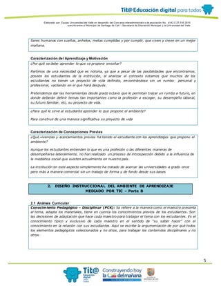 Elaborado por: Equipo Univ ersidad del Valle en desarrollo del Conv enio interadministrativ o de asociación No. 4143.0.27.016-2015
suscrito entre el Municipio de Santiago de Cali – Secretaría de Educación Municipal y la Univ ersidad del Valle
5
Seres humanos con sueños, anhelos, metas cumplidas y por cumplir, que viven y creen en un mejor
mañana.
Caracterización del Aprendizaje y Motivación
¿Por qué se debe aprender lo que se propone enseñar?
Partimos de una necesidad que es notoria, ya que a pesar de las posibilidades que encontramos,
poseen los estudiantes de la institución, al analizar el contexto notamos que muchos de los
estudiantes no tienen un proyecto de vida definido, encontrándose sin un rumbo personal y
profesional, vacilando en el qué hará después.
Pretendemos dar las herramientas desde grado octavo que le permitan trazar un rumbo a futuro, en
donde deberán definir temas tan importantes como la profesión a escoger, su desempeño laboral,
su futuro familiar, etc, su proyecto de vida.
¿Para qué le sirve al estudiante aprender lo que propone el ambiente?
Para construir de una manera significativa su proyecto de vida
Caracterización de Concepciones Previas
¿Qué vivencias y acercamientos previos ha tenido el estudiante con los aprendizajes que propone el
ambiente?
Aunque los estudiantes entienden lo que es una profesión o las diferentes maneras de
desempeñarse laboralmente, no han realizado un proceso de introspección debido a la influencia de
la mediática social que existen actualmente en nuestro país.
La institución en este aspecto simplemente ha tratado de acercar las universidades a grado once
pero más a manera comercial sin un trabajo de forma y de fondo desde sus bases
2. DISEÑO INSTRUCCIONAL DEL AMBIENTE DE APRENDIZAJE
MEDIADO POR TIC – Parte B
2.1 Análisis Curricular
Conocimiento Pedagógico - Disciplinar (PCK): Se refiere a la manera como el maestro presenta
el tema, adapta los materiales, tiene en cuenta los conocimientos previos de los estudiantes. Son
las decisiones de adaptación que hace cada maestro para trabajar el tema con los estudiantes. Es el
conocimiento típico y exclusivo de cada maestro en el sentido de “su saber hacer” con el
conocimiento en la relación con sus estudiantes. Aquí se escribe la argumentación de por qué todos
los elementos pedagógicos seleccionados y no otros, para trabajar los contenidos disciplinares y no
otros.
 