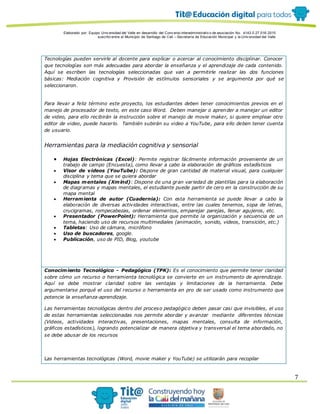 Elaborado por: Equipo Univ ersidad del Valle en desarrollo del Conv enio interadministrativ o de asociación No. 4143.0.27.016-2015
suscrito entre el Municipio de Santiago de Cali – Secretaría de Educación Municipal y la Univ ersidad del Valle
7
Tecnologías pueden servirle al docente para explicar o acercar al conocimiento disciplinar. Conocer
que tecnologías son más adecuadas para abordar la enseñanza y el aprendizaje de cada contenido.
Aquí se escriben las tecnologías seleccionadas que van a permitirle realizar las dos funciones
básicas: Mediación cognitiva y Provisión de estímulos sensoriales y se argumenta por qué se
seleccionaron.
Para llevar a feliz término este proyecto, los estudiantes deben tener conocimientos previos en el
manejo de procesador de texto, en este caso Word. Deben manejar o aprender a manejar un editor
de video, para ello recibirán la instrucción sobre el manejo de movie maker, si quiere emplear otro
editor de video, puede hacerlo. También subirán su video a YouTube, para ello deben tener cuenta
de usuario.
Herramientas para la mediación cognitiva y sensorial
 Hojas Electrónicas (Excel): Permite registrar fácilmente información proveniente de un
trabajo de campo (Encuesta), como llevar a cabo la elaboración de gráficos estadísticos
 Visor de videos (YouTube): Dispone de gran cantidad de material visual, para cualquier
disciplina y tema que se quiera abordar
 Mapas mentales (Xmind): Dispone de una gran variedad de plantillas para la elaboración
de diagramas y mapas mentales, el estudiante puede partir de cero en la construcción de su
mapa mental
 Herramienta de autor (Cuadernia): Con esta herramienta se puede llevar a cabo la
elaboración de diversas actividades interactivas, entre las cuales tenemos, sopa de letras,
crucigramas, rompecabezas, ordenar elementos, emparejar parejas, llenar agujeros, etc.
 Presentador (PowerPoint): Herramienta que permite la organización y secuencia de un
tema, haciendo uso de recursos multimediales (animación, sonido, videos, transición, etc.)
 Tabletas: Uso de cámara, micrófono
 Uso de buscadores, google.
 Publicación, uso de PID, Blog, youtube
Conocimiento Tecnológico - Pedagógico (TPK): Es el conocimiento que permite tener claridad
sobre cómo un recurso o herramienta tecnológica se convierte en un instrumento de aprendizaje.
Aquí se debe mostrar claridad sobre las ventajas y limitaciones de la herramienta. Debe
argumentarse porqué el uso del recurso o herramienta en pro de ser usado como instrumento que
potencie la enseñanza-aprendizaje.
Las herramientas tecnológicas dentro del proceso pedagógico deben pasar casi que invisibles, el uso
de estas herramientas seleccionadas nos permite abordar y avanzar mediante diferentes técnicas
(Videos, actividades interactivas, presentaciones, mapas mentales, consulta de información,
gráficos estadísticos), logrando potencializar de manera objetiva y transversal el tema abordado, no
se debe abusar de los recursos
Las herramientas tecnológicas (Word, movie maker y YouTube) se utilizarán para recopilar
 
