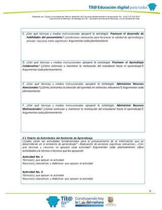Elaborado por: Equipo Univ ersidad del Valle en desarrollo del Conv enio interadministrativ o de asociación No. 4143.0.27.016-2015
suscrito entre el Municipio de Santiago de Cali – Secretaría de Educación Municipal y la Univ ersidad del Valle
9
C. ¿Con qué técnicas y medios instruccionales apoyará la estrategia: Promover el desarrollo de
habilidades del pensamiento? (condiciones necesarias para favorecer la calidad de aprendizaje y
proveer recursos meta cognitivos) Argumentarcada planteamiento
D. ¿Con qué técnicas y medios instruccionales apoyará la estrategia: Promover el Aprendizaje
Colaborativo? (¿Cómo estimular y mantener la motivación del estudiante hacia el aprendizaje?)
Argumentarcada planteamiento
E. ¿Con qué técnicas y medios instruccionales apoyará la estrategia: Administrar Recursos
Atencionales? (¿Cómo centramos la atención del aprendiz en estímulos relevantes?) Argumentar cada
planteamiento
F. ¿Con qué técnicas y medios instruccionales apoyará la estrategia: Administrar Recursos
Motivacionales? (¿Cómo estimular y mantener la motivación del estudiante hacia el aprendizaje?)
Argumentarcada planteamiento
2.3 Diseño de Actividades del Ambiente de Aprendizaje
¿Cuáles serán las actividades fundamentales para el procesamiento de la información que se
desarrollarán en el ambiente de aprendizaje? –Realización de acciones cognitivas relevantes-, ¿Con
qué técnicas y recursos se apoyará cada actividad? Argumentar cada planteamiento sobre
actividadesy la técnica o técnicas quelas apoyarán
Actividad No. 1
Técnica(s) que apoyan la actividad
Recurso(s) educativos y didácticos que apoyan la actividad
Actividad No. 2
Técnica(s) que apoyan la actividad
Recurso(s) educativos y didácticos que apoyan la actividad
 