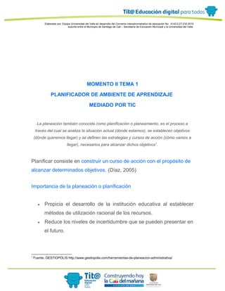 Elaborado por: Equipo Universidad del Valle en desarrollo del Convenio interadministrativo de asociación No. 4143.0.27.016-2015
suscrito entre el Municipio de Santiago de Cali – Secretaría de Educación Municipal y la Universidad del Valle
MOMENTO II TEMA 1
PLANIFICADOR DE AMBIENTE DE APRENDIZAJE
MEDIADO POR TIC
La planeación también conocida como planificación o planeamiento, es el proceso a
través del cual se analiza la situación actual (dónde estamos), se establecen objetivos
(dónde queremos llegar) y se definen las estrategias y cursos de acción (cómo vamos a
llegar), necesarios para alcanzar dichos objetivos1
.
Planificar consiste en construir un curso de acción con el propósito de
alcanzar determinados objetivos. (Díaz, 2005)
Importancia de la planeación o planificación
• Propicia el desarrollo de la institución educativa al establecer
métodos de utilización racional de los recursos.
• Reduce los niveles de incertidumbre que se pueden presentar en
el futuro.
1
Fuente: GESTIOPOLIS http://www.gestiopolis.com/herramientas-de-planeacion-administrativa/
 