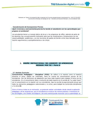 Elaborado por: Equipo Univ ersidad del Valle en desarrollo del Conv enio interadministrativ o de asociación No. 4143.0.27.016-2015
suscrito entre el Municipio de Santiago de Cali – Secretaría de Educación Municipal y la Univ ersidad del Valle
Caracterización de Concepciones Previas
¿Qué vivencias y acercamientos previos ha tenido el estudiante con los aprendizajes que
propone el ambiente?
Los estudiantes tienen un manejo básico de los pc y los programas de office, además de parte de
los docentes hay una permanente motivación para que los rendimientos y compromisos con las
responsabilidades académicas, y en las reuniones de padres de familia se les hace llamados para
hacerle seguimientos y acompañamientos a los chicos.
2. DISEÑO INSTRUCCIONAL DEL AMBIENTE DE APRENDIZAJE
MEDIADO POR TIC – Parte B
2.1 Análisis Curricular
Conocimiento Pedagógico - Disciplinar (PCK): Se refiere a la manera como el maestro
presenta el tema, adapta los materiales, tiene en cuenta los conocimientos previos de los
estudiantes. Son las decisiones de adaptación que hace cada maestro para trabajar el tema con los
estudiantes. Es el conocimiento típico y exclusivo de cada maestro en el sentido de “su saber hacer”
con el conocimiento en la relación con sus estudiantes. Aquí se escribe la argumentación de por qué
todos los elementos pedagógicos seleccionados y no otros, para trabajar los contenidos disciplinares
y no otros.An
Como el tema a tratar es la motivación, se pretende realizar actividades donde desde la aplicación
pedagógica de las asignaturas, que el estudiante se involucre de manera práctica e interactiva en
las tecnologías y los medios tecnológicos y de esta manera pueda reconocer que su aprendizaje es
 
