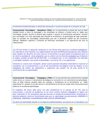 Elaborado por: Equipo Univ ersidad del Valle en desarrollo del Conv enio interadministrativ o de asociación No. 4143.0.27.016-2015
suscrito entre el Municipio de Santiago de Cali – Secretaría de Educación Municipal y la Univ ersidad del Valle
el elemento fundamental para su desarrollo psicosocial y la estructuración de su proyecto de vida
Conocimiento Tecnológico - Disciplinar (TCK): Es el conocimiento a través del cual se tiene
claridad frente a cómo la tecnología y los contenidos se influyen y limitan entre sí. Saber que
Tecnologías pueden servirle al docente para explicar o acercar al conocimiento disciplinar. Conocer
que tecnologías son más adecuadas para abordar la enseñanza y el aprendizaje de cada contenido.
Aquí se escriben las tecnologías seleccionadas que van a permitirle realizar las dos funciones
básicas: Mediación cognitiva y Provisión de estímulos sensoriales y se argumenta por qué se
seleccionaron.
Las TIC han tenido un desarrollo vertiginoso en los últimos años igual que el software pedagógicos,
en Colombia se está haciendo una reglamentación de parte del MEN para estandarizar este software
para respetar los derechos de autor, pero en la red existen una gran opción de programas pero no
es tanto la cantidad de estos programas que se utilicen sino la intención pedagógica que el docente
le asigne, también de parte del del SEM CALI y el programa tita se han capacitado a los docentes
y entregado hardware que ayude al aprendizaje y uso de las TIC y sus aplicaciones.
Teniendo en cuenta esta concepción, desde nuestro quehacer disciplinar pretendemos involucrar al
estudiante con el reconocimiento y uso de de herramientas tecnológicas como las tablets, el uso
pedagogico del celular, las aplicaciones y programas que pueden ser de gran ayuda en la
construcción de sus aprendizajes.
Conocimiento Tecnológico - Pedagógico (TPK): Es el conocimiento que permite tener claridad
sobre cómo un recurso o herramienta tecnológica se convierte en un instrumento de aprendizaje.
Aquí se debe mostrar claridad sobre las ventajas y limitaciones de la herramienta. se Debe
argumentar el porqué el uso del recurso o herramienta en pro de ser usado como instrumento que
potencie la enseñanza-aprendizaje.
El ciudadano del futuro debe tener una alta competencia en el manejo de las TIC, para la
comunicación y solución de problemas, es así como nuestra intención pedagógica es lograr una
gran motivación en los estudiantes para que asuman un cambio de comportamiento, la limitación es
personal debemos construir herramientas para que su aprendizaje sea permanente, APRENDER A
APRENDER, APRENDER A DESAPRENDER PARA SEGUIR APRENDIENDO.
Se parte del aprendizaje basado en la pregunta problematizadora, que genere en el estudiante una
 