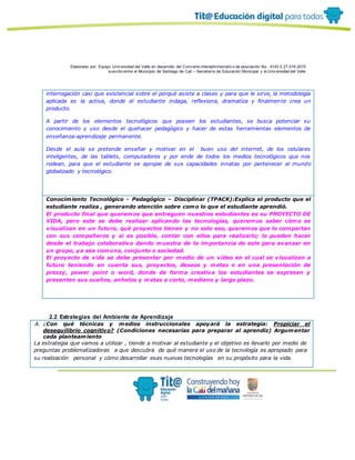 Elaborado por: Equipo Univ ersidad del Valle en desarrollo del Conv enio interadministrativ o de asociación No. 4143.0.27.016-2015
suscrito entre el Municipio de Santiago de Cali – Secretaría de Educación Municipal y la Univ ersidad del Valle
interrogación casi que existencial sobre el porqué asiste a clases y para que le sirve, la metodología
aplicada es la activa, donde el estudiante indaga, reflexiona, dramatiza y finalmente crea un
producto.
A partir de los elementos tecnológicos que poseen los estudiantes, se busca potenciar su
conocimiento y uso desde el quehacer pedagógico y hacer de estas herramientas elementos de
enseñanza-aprendizaje permanente.
Desde el aula se pretende enseñar y motivar en el buen uso del internet, de los celulares
inteligentes, de las tablets, computadores y por ende de todos los medios tecnológicos que nos
rodean, para que el estudiante se apropie de sus capacidades innatas por pertenecer al mundo
globalizado y tecnológico.
Conocimiento Tecnológico - Pedagógico – Disciplinar (TPACK):Explica el producto que el
estudiante realiza , generando atención sobre como lo que el estudiante aprendió.
El producto final que queremos que entreguen nuestros estudiantes es su PROYECTO DE
VIDA, pero este se debe realizar aplicando las tecnologías, queremos saber cómo se
visualizan en un futuro, qué proyectos tienen y no solo eso, queremos que lo compartan
con sus compañeros y si es posible, contar con ellos para realizarlo; lo pueden hacer
desde el trabajo colaborativo dando muestra de la importancia de este para avanzar en
un grupo, ya sea comuna, conjunto o sociedad.
El proyecto de vida se debe presentar por medio de un video en el cual se visualizan a
futuro teniendo en cuenta sus, proyectos, deseos y metas o en una presentación de
prezzy, power point o word, donde de forma creativa los estudiantes se expresen y
presenten sus sueños, anhelos y metas a corto, mediano y largo plazo.
2.2 Estrategias del Ambiente de Aprendizaje
A. ¿Con qué técnicas y medios instruccionales apoyará la estrategia: Propiciar el
desequilibrio cognitivo? (Condiciones necesarias para preparar al aprendiz) Argumentar
cada planteamiento
La estrategia que vamos a utilizar , tiende a motivar al estudiante y el objetivo es llevarlo por medio de
preguntas problematizadoras a que descubra de qué manera el uso de la tecnologìa es apropiado para
su realizaciòn personal y cómo desarrollar esas nuevas tecnologías en su propósito para la vida.
 