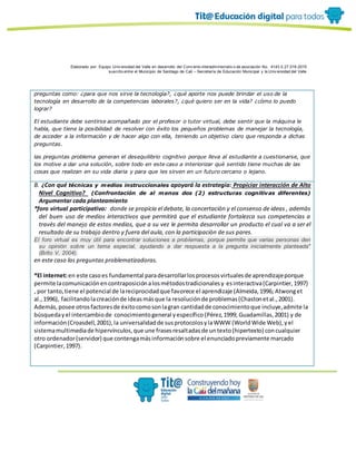 Elaborado por: Equipo Univ ersidad del Valle en desarrollo del Conv enio interadministrativ o de asociación No. 4143.0.27.016-2015
suscrito entre el Municipio de Santiago de Cali – Secretaría de Educación Municipal y la Univ ersidad del Valle
preguntas como: ¿para que nos sirve la tecnologìa?, ¿qué aporte nos puede brindar el uso de la
tecnología en desarrollo de la competencias laborales?, ¿què quiero ser en la vida? ¿còmo lo puedo
lograr?
El estudiante debe sentirse acompañado por el profesor o tutor virtual, debe sentir que la máquina le
habla, que tiene la posibilidad de resolver con éxito los pequeños problemas de manejar la tecnologìa,
de acceder a la informaciòn y de hacer algo con ella, teniendo un objetivo claro que responda a dichas
preguntas.
las preguntas problema generan el desequilibrio cognitivo porque lleva al estudiante a cuestionarse, que
los motive a dar una soluciòn, sobre todo en este caso a interiorizar què sentido tiene muchas de las
cosas que realizan en su vida diaria y para que les sirven en un futuro cercano o lejano.
B. ¿Con qué técnicas y medios instruccionales apoyará la estrategia: Propiciar interacción de Alto
Nivel Cognitivo? (Confrontación de al menos dos (2) estructuras cognitivas diferentes)
Argumentar cada planteamiento
*foro virtual participativo: donde se propicia el debate, la concertaciòn y el consenso de ideas , ademàs
del buen uso de medios interactivos que permitirá que el estudiante fortalezca sus competencias a
travès del manejo de estos medios, que a su vez le permita desarrollar un producto el cual va a ser el
resultado de su trabajo dentro y fuera del aula, con la participaciòn de sus pares.
El foro virtual es muy útil para encontrar soluciones a problemas, porque permite que varias personas den
su opinión sobre un tema especial, ayudando a dar respuesta a la pregunta inicialmente planteada"
(Brito V, 2004).
en este caso las preguntas problematizadoras.
*El internet:en este casoes fundamental paradesarrollarlosprocesosvirtualesde aprendizajeporque
permite lacomunicaciónencontraposiciónalosmétodostradicionalesy esinteractiva(Carpintier,1997)
, por tanto,tiene el potencial de lareciprocidadque favorece el aprendizaje (Almeida,1996; Atwonget
al.,1996), facilitandolacreaciónde ideasmásque la resoluciónde problemas(Chastonetal.,2001).
Además,posee otrosfactoresde éxitocomosonlagran cantidadde conocimientoque incluye,admite la
búsquedayel intercambiode conocimientogeneral yespecífico(Pérez,1999; Guadamillas,2001) y de
información(Croasdell,2001),la universalidadde susprotocolosylaWWW (WorldWide Web),yel
sistemamultimediade hipervínculos,que une frasesresaltadasde untexto(hipertexto) concualquier
otro ordenador(servidor) que contengamásinformaciónsobre el enunciadopreviamente marcado
(Carpintier,1997).
 