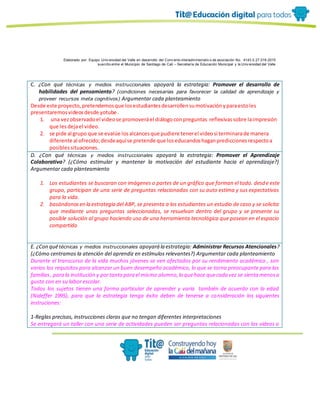 Elaborado por: Equipo Univ ersidad del Valle en desarrollo del Conv enio interadministrativ o de asociación No. 4143.0.27.016-2015
suscrito entre el Municipio de Santiago de Cali – Secretaría de Educación Municipal y la Univ ersidad del Valle
C. ¿Con qué técnicas y medios instruccionales apoyará la estrategia: Promover el desarrollo de
habilidades del pensamiento? (condiciones necesarias para favorecer la calidad de aprendizaje y
proveer recursos meta cognitivos) Argumentar cada planteamiento
Desde este proyecto,pretendemosque losestudiantesdesarrollensumotivaciónyparaestoles
presentaremosvideosdesde yotube .
1. una vezobservadoel videose promoveráel diálogoconpreguntas reflexivassobre laimpresión
que lesdejael video.
2. se pide al grupo que se evalúe losalcancesque pudiere tenerel videosi terminarade manera
diferente al ofrecido;desdeaquíse pretende que loseducandoshaganprediccionesrespectoa
posiblessituaciones.
D. ¿Con qué técnicas y medios instruccionales apoyará la estrategia: Promover el Aprendizaje
Colaborativo? (¿Cómo estimular y mantener la motivación del estudiante hacia el aprendizaje?)
Argumentar cada planteamiento
1. Los estudiantes se buscaran con imágenes o partes de un gráfico que forman el todo. desde este
grupo, participan de una serie de preguntas relacionadas con su auto estima y sus expectativas
para la vida.
2. basándonosen la estrategia del ABP, se presenta a los estudiantes un estudio de caso y se solicita
que mediante unas preguntas seleccionadas, se resuelvan dentro del grupo y se presente su
posible solución al grupo haciendo uso de una herramienta tecnológica que posean en el espacio
compartido
E. ¿Con quétécnicas y medios instruccionales apoyará la estrategia: Administrar Recursos Atencionales?
(¿Cómo centramos la atención del aprendiz en estímulos relevantes?) Argumentar cada planteamiento
Durante el transcurso de la vida muchos jóvenes se ven afectados por su rendimiento académico , son
varios los requisitos para alcanzar un buen desempeño académico, lo que se torna preocupante para las
familias, para la institución y portanto para el mismo alumno,lo quehace quecada vez se sienta menosa
gusto con en su labor escolar.
Todos los sujetos tienen una forma particular de aprender y varía también de acuerdo con la edad
(Nideffer 1995), para que la estrategia tenga éxito deben de tenerse a consideración los siguientes
instruciones:
1-Reglas precisas, instrucciones claras que no tengan diferentes interpretaciones
Se entregará un taller con una serie de actividades pueden ser preguntas relacionadas con los videos o
 