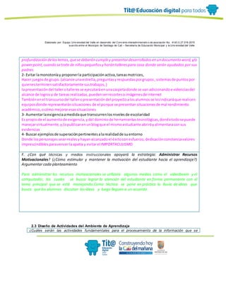 Elaborado por: Equipo Univ ersidad del Valle en desarrollo del Conv enio interadministrativ o de asociación No. 4143.0.27.016-2015
suscrito entre el Municipio de Santiago de Cali – Secretaría de Educación Municipal y la Univ ersidad del Valle
profundización delostemas, quese deberán cumpliry presentardesarrolladosen un documento word,y/o
powerpoint,cuando setrate de niñospequeñosy harán tallerespara casa donde serán ayudados por sus
padres.
2- Evitar lamonotoníay proponerla participaciónactiva,tareasmotrices,
Hacer juegosde grupo.(alcance unaestrella,preguntasyrespuestasporgrupos,sistemasde puntospor
quienesterminensatisfactoriamente sustrabajos,)
la presentacióndel tallerotalleresse ejecutaráenunacarpetadonde se van adicionandoevidenciasdel
alcance de logrosy de tareasrealizadas,puedenserrecortesoimágenesde internet
Tambiénenel transcursodel talleropresentacióndel proyectoalosalumnosse lesindicaráque realicen
equiposdonde representaránsituaciones de el porque se presentansituacionesde mal rendimiento
académico,ocómo mejoraresassituaciones
3- Aumentarlaexigenciaamedidaque transcurrenlosnivelesde escolaridad
Es propiode el aumentode exigencia,ydel dominiode herramientastecnológicas,dondetodose puede
manejarvirtualmente,y/opublicarenunblogque el mismoestudiante abriráyalimentaraconsus
evidencias
4- Buscar ejemplosde superaciónpertinentesalarealidadde suentorno
Donde lospersonajesseanrealesyhayanalcanzadoel éxitoconesfuerzo,dedicaciónconstanciavalores
imprescindiblesparavencerlaapatía y evitarel IMPORTACULISMO
F. ¿Con qué técnicas y medios instruccionales apoyará la estrategia: Administrar Recursos
Motivacionales? (¿Cómo estimular y mantener la motivación del estudiante hacia el aprendizaje?)
Argumentar cada planteamiento
Para administrar los recursos motivacionales se utilizara algunos medios como el videobeam y el
computador, las cuales se busca lograr la atención del estudiante en forma permanente con el
tema principal que se está manejando.Como técnica se pone en práctica la lluvia de ideas que
busca que los alumnos discutan las ideas y luego lleguen a un acuerdo.
2.3 Diseño de Actividades del Ambiente de Aprendizaje
¿Cuáles serán las actividades fundamentales para el procesamiento de la información que se
 