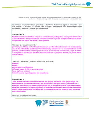 Elaborado por: Equipo Univ ersidad del Valle en desarrollo del Conv enio interadministrativ o de asociación No. 4143.0.27.016-2015
suscrito entre el Municipio de Santiago de Cali – Secretaría de Educación Municipal y la Univ ersidad del Valle
desarrollarán en el ambiente de aprendizaje? –Realización de acciones cognitivas relevantes-, ¿Con
qué técnicas y recursos se apoyará cada actividad? Argumentar cada planteamiento sobre
actividades y la técnica o técnicas que las apoyarán
Actividad No. 1
Realizaremos lluvia de ideas ya que es una actividad participativa y nos permitira motivar
a los estudiantes a la participacion e interaccion con el grupo, complementaremos estas
actividades con sopas de letras y crucigramas.
Técnica(s) que apoyan la actividad
para romper el hielo, se haràn actividades con ayudas interactivas como lo es educaplay,
una de las actividades pueden ser “sentimientos y emociones ” la cual consiste en unir la
palabra (sentimiento o emoción) con la acción que motiva el sentimiento, sopa de letras
o crucigramas que tengan palabras relacionadas con el proyecto de vida, se puede hacer
virtual o física.
Recurso(s) educativos y didácticos que apoyan la actividad
internet
tablets
computadores, videobeam
fichas de sopas de letras y crucigramas
lapiz, lapicero, colores
incentivos para la participaciòn del estudiante.
Actividad No. 2
Otra buena actividad serìa participaciòn por grupos, en donde cada grupo tenga un
representante que saldrà al frente y por medio de un dibujo o mìmica, le deben dar a
entender a su grupo una palabra relacionada con el tema proyecto de vida previamente
dada por el docente; el grupo ganador o la persona ganadora en las distintas actividades
tendrà un reconocimiento simbòlico por su buena participaciòn, ademàs para que sirva
como motivaciòn.
Técnica(s) que apoyan la actividad
 