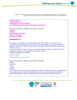 Elaborado por: Equipo Univ ersidad del Valle en desarrollo del Conv enio interadministrativ o de asociación No. 4143.0.27.016-2015
suscrito entre el Municipio de Santiago de Cali – Secretaría de Educación Municipal y la Univ ersidad del Valle
Trabajo grupal
participación activa
apropiaciòn de nuevas palabras
asimilaciòn de términos para enriquecer el vocabulario
Recurso(s) educativos y didácticos que apoyan la actividad
internet
tablets
computador, videobeam
tablero, marcador
tarjetas con frases…
Actividad No. n3
En el tablero se escribirán una serie de palabras que tengan relaciòn con la motivaciòn y la
importancia que tiene estudiar para su futuro, estas serán dirigidas por el grupo y después se
pedirá a cada uno que realice un escrito donde se relacionan estas palabras;este puede ser una
historia o cuento .
una vez terminado su relato se realizará su respectivo dibujo que puede ser elaborado con una
tableta con aplicaciones como autodesk sketch book o similar.
Técnica(s) que apoyan la actividad
Trabajo en equipo
Lluvia de ideas
Diálogo sobre expectativas futuras.
Recurso(s) educativos y didácticos que apoyan la actividad
tablero
marcador
hojas
colores
tabletas.
Como tarea para la casa ( para los estudiantes de séptimo en adelante), estará la de participar del
foro propuesto por el maestro donde debe dejar por escrito sus expectativas ante diferentes
situaciones problémicas que se le pregunten y que se relaciona con su proyecto de vida.
 
