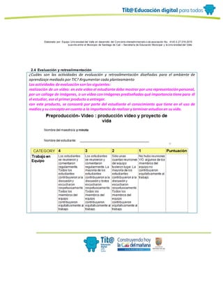 Elaborado por: Equipo Univ ersidad del Valle en desarrollo del Conv enio interadministrativ o de asociación No. 4143.0.27.016-2015
suscrito entre el Municipio de Santiago de Cali – Secretaría de Educación Municipal y la Univ ersidad del Valle
2.4 Evaluación y retroalimentación
¿Cuáles son las actividades de evaluación y retroalimentación diseñadas para el ambiente de
aprendizaje mediado por TIC? Argumentar cada planteamiento
Las actividades de evaluaciòn son las siguientes:
realizaciòn de un video: en este video el estudiante debe mostrar por una representación personal,
por un collage de imágenes, o un video con imágenes prediseñadas qué importancia tiene para él
el estudiar, ese el primer producto a entregar.
con este producto, se conocerà por parte del estudiante el conocimiento que tiene en el uso de
medios y su concepto en cuanto a la importancia de realizar y terminar estudios en su vida.
 