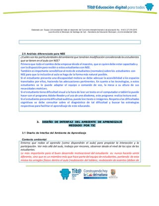 Elaborado por: Equipo Univ ersidad del Valle en desarrollo del Conv enio interadministrativ o de asociación No. 4143.0.27.016-2015
suscrito entre el Municipio de Santiago de Cali – Secretaría de Educación Municipal y la Univ ersidad del Valle
2.5 Análisis diferenciado para NEE
¿Cuálesson las particularidadesdelambienteque tendrían modificación considerando losestudiantes
que se tienen en el aula con NEE?
Primeroque todo el cambio debe empezardesde el maestro, que es quiendebe estar capacitado y
con la disposiciónpara recibira estosestudiantescon NEE.
También esimportante sensibilizaral restode estudiantes(normales) sobre los estudiantes con
NEE para que la inclusiónal aula se haga de la forma más natural posible.
Si el estudiante presenta una discapacidad motora se debe adecuar la accesibilidad a los espacios
transitados por ellos, haciendo las adecuaciones pertinentes. En cuanto a las tecnologías, a estos
estudiantes se le puede adaptar el equipo a comando de voz, la mesa a su altura de sus
necesidades motrices.
Si el estudiante tiene dificultad visual a la hora de leer un texto en el computador o tablet lo puede
hacer con el programa Adobe Reader y el uso de una diadema, este programa realiza lectura oral.
Si el estudiante presentadificultadauditiva,puede leertexto o imágenes.Respetoa las dificultades
cognitivas se debe consultar sobre el diagnóstico de tal dificultad y buscar las estrategias
respectivas para facilitar el aprendizaje de este educando.
3. DISEÑO DE INTERFAZ DEL AMBIENTE DE APRENDIZAJE
MEDIADO POR TIC
3.1 Diseño de Interfaz del Ambiente de Aprendizaje
Contexto ambiental
Entorno que rodea al aprendiz (como dispondrán el aula) para propiciar la interacción y la
participación. Ver más allá del aula, trabajo por rincones, observar desde el nivel de los ojos de los
estudiantes.
Lo más importante para el buen desarrollo motivacional del estudiante es: nunca hacerlo sentir
diferente, sino que es un miembro más que hace parte del equipo de estudiantes, partiendo de esta
misiva los arreglos físicos dentro el aula (reubicación del tablero, reubicación de asientos )deben de
 