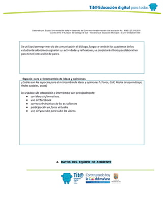 Elaborado por: Equipo Univ ersidad del Valle en desarrollo del Conv enio interadministrativ o de asociación No. 4143.0.27.016-2015
suscrito entre el Municipio de Santiago de Cali – Secretaría de Educación Municipal y la Univ ersidad del Valle
Se utilizarácomoprimervía de comunicaciónel diálogo,luegose tendránloscuadernosde los
estudiantesdondeconsignaránsusactividadesyreflexiones,se propiciaráel trabajocolaborativo
para tenerinteracciónde pares.
Espacio para el intercambio de ideas y opiniones
¿Cuálesson los espaciospara el intercambio de ideas y opiniones? (Foros, CoP, Redes de aprendizaje,
Redes sociales, otros)
los espacios de interacción o intercambio son principalmente:
● carteleras informativas.
● uso del facebook
● correos electrónicos de los estudiantes
● participación en foros virtuales
● uso del youtube para subir los videos.
4. DATOS DEL EQUIPO DE AMBIENTE
 