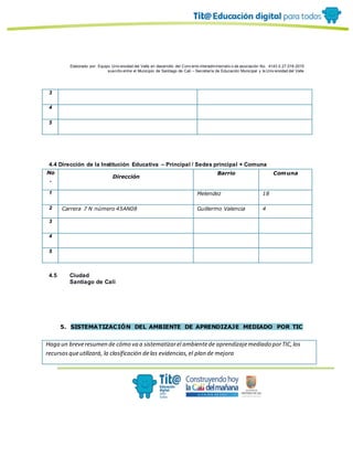 Elaborado por: Equipo Univ ersidad del Valle en desarrollo del Conv enio interadministrativ o de asociación No. 4143.0.27.016-2015
suscrito entre el Municipio de Santiago de Cali – Secretaría de Educación Municipal y la Univ ersidad del Valle
3
4
5
4.4 Dirección de la Institución Educativa – Principal / Sedes principal + Comuna
No
.
Dirección
Barrio Comuna
1 Melendez 18
2 Carrera 7 N número 45AN08 Guillermo Valencia 4
3
4
5
4.5 Ciudad
Santiago de Cali
5. SISTEMATIZACIÓN DEL AMBIENTE DE APRENDIZAJE MEDIADO POR TIC
Haga un breveresumen de cómo va a sistematizarel ambientede aprendizajemediado porTIC,los
recursosqueutilizará, la clasificación delas evidencias,el plan de mejora
 