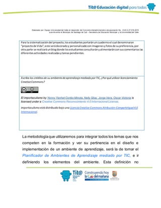 Elaborado por: Equipo Univ ersidad del Valle en desarrollo del Conv enio interadministrativ o de asociación No. 4143.0.27.016-2015
suscrito entre el Municipio de Santiago de Cali – Secretaría de Educación Municipal y la Univ ersidad del Valle
Para la sistematizacióndel proyecto,losestudiantesportaránuncuadernoel cual denominaran
“proyectode Vida”;este serádecoradoy personalizadoconimagenesyfotosde supreferencia,por
otra parte se realizaráunblogdonde losestudiantesconsultarányalimentaránconsuscomentarioslas
diferentesactividadesrealizadasytareaspendientes.
Escriba los créditosde su ambientedeaprendizajemediado porTIC,¿Porquéutilizar licenciamiento
CreativeCommons?
El importaculismo by Yenny Yanhet Cortés Minota, Nelly Silva, Jorge Vera, Oscar Victoria is
licensed under a Creative Commons Reconocimiento 4.0 Internacional License.
importaculismo estádistribuido bajo una Licencia Creative CommonsAtribución-CompartirIgual4.0
Internacional.
La metodologíaque utilizaremos para integrar todos los temas que nos
competen en la formación y ver su pertinencia en el diseño e
implementación de un ambiente de aprendizaje, será la de tomar el
Planificador de Ambientes de Aprendizaje mediado por TIC, e ir
definiendo los elementos del ambiente. Esta definición no
 