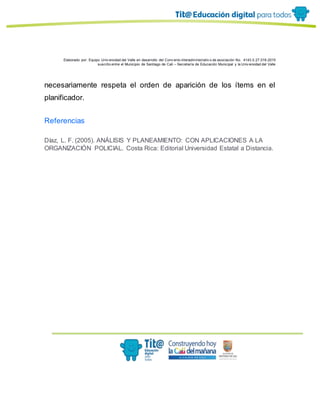 Elaborado por: Equipo Univ ersidad del Valle en desarrollo del Conv enio interadministrativ o de asociación No. 4143.0.27.016-2015
suscrito entre el Municipio de Santiago de Cali – Secretaría de Educación Municipal y la Univ ersidad del Valle
necesariamente respeta el orden de aparición de los ítems en el
planificador.
Referencias
Díaz, L. F. (2005). ANÁLISIS Y PLANEAMIENTO: CON APLICACIONES A LA
ORGANIZACIÓN POLICIAL. Costa Rica: Editorial Universidad Estatal a Distancia.
 