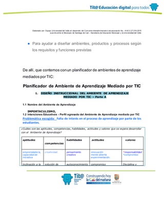 Elaborado por: Equipo Univ ersidad del Valle en desarrollo del Conv enio interadministrativ o de asociación No. 4143.0.27.016-2015
suscrito entre el Municipio de Santiago de Cali – Secretaría de Educación Municipal y la Univ ersidad del Valle
● Para ayudar a diseñar ambientes, productos y procesos según
los requisitos y funciones previstas
De allí, que contemos conun planificador de ambientes de aprendizaje
mediados porTIC:
Planificador de Ambiente de Aprendizaje Mediado por TIC
1. DISEÑO INSTRUCCIONAL DEL AMBIENTE DE APRENDIZAJE
MEDIADO POR TIC – Parte A
1.1 Nombre del Ambiente de Aprendizaje
IMPORTACULISMO,
1.2 Intenciones Educativas - Perfil egresado del Ambiente de Aprendizaje mediado por TIC
Problemática escogida: Falta de interés en el proceso de aprendizaje por parte de los
estudiantes.
¿Cuáles son las aptitudes, competencias, habilidades, actitudes y valores que se espera desarrollar
con el Ambiente de Aprendizaje?
aptitudes
competencias
habilidades actitudes valores
emprendedor/a,
capacidad de
iniciativa
creatividad. pensamiento
creativo
innovación
mente abierta
experimentación.
*responsabilidad
*compromiso
inclinación a la solución de autoconocimiento compromiso Disciplina y
 