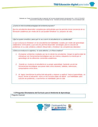 Elaborado por: Equipo Univ ersidad del Valle en desarrollo del Conv enio interadministrativ o de asociación No. 4143.0.27.016-2015
suscrito entre el Municipio de Santiago de Cali – Secretaría de Educación Municipal y la Univ ersidad del Valle
¿Cuál es la intencionalidad pedagógica del ambiente propuesto?
Que los estudiantes desarrollen competencias actitudinales que les permita tomar conciencia de su
formación académica por medio de la cual puedan fortalecer su proyecto de vida .
¿Qué se quiere enseñar y para qué le va a servir al estudiante en su cotidianidad?
Lo que se busca es fortalecer en los estudiantes las habilidades sociales por medio del aprendizaje
colaborativo entre pares y que esto les permita desarrollar estrategias para la solución de
problemas en su vida cotidiana y laboral (Desarrollar y fortalecer las competencias laborales)
¿Cómo se involucra lo cognitivo, lo socio-afectivo y lo físico-creativo?
1. Al propiciar ambientes mediados por las tic donde los estudiantes tengan la oportunidad de
interactuar con herramientas tecnológicas que los motive y despierte su interés por el
aprendizaje de los diferentes contenidos académicos.
2. Cuando se involucra al estudiante en su propio aprendizaje haciendo uso de las
herramientas tecnológicas que posee tales como celulares, tabletas, televisores,
computadores entre otros.
3. Al lograr transformar la actitud del educando y mejorar su aptitud hacia el aprendizaje, se
busca formar al educando como un ser humano capaz de aplicar sus habilidades para
solución de problemas, o sea formar en habilidades para la vida.
1.5 Preguntas Orientadoras del Currículo para el Ambiente de Aprendizaje
Pregunta Esencial:
 
