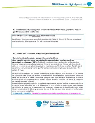 Elaborado por: Equipo Univ ersidad del Valle en desarrollo del Conv enio interadministrativ o de asociación No. 4143.0.27.016-2015
suscrito entre el Municipio de Santiago de Cali – Secretaría de Educación Municipal y la Univ ersidad del Valle
1.7 Calendario de actividades para la implementación del Ambiente de Aprendizaje mediado
por TIC con su debida justificación
Definir la planeación con calendario de las actividades
La aplicación del ambiente de aprendizaje se desarrollará a partir del mes de febrero, después de
una socialización del programa de Tita a la comunidad educativa
1.8 Contexto para el Ambiente de Aprendizaje mediado por TIC
Caracterización de los sujetos que participan en el ambiente
¿Qué aspectos caracterizan a los estudiantes que participan en el ambiente de
aprendizaje mediado por TIC?La Institución cuenta con cuatro sedes entre los barrios Olaya
Herrera, el asentamiento suburbano Camilo Torres, el barrio Guillermo Valencia y la Isla. Siendo
estos en su mayoría expropiaciones populares masivas sobre el lindero oriental del Río Cali, donde
se construyeron viviendas precarias que hoy son asentamientos sin planos arquitectónicos y de
estrato 0, 1 y 2.
La población estudiantil y sus familias provienen de distintos lugares de la región pacífica, y algunos
del centro del país, otros han sufrido el fenómeno del desplazamiento, encontrándose dentro del
rango de pobreza de la nación colombiana; debido al bajo nivel educativo y profesional en que se
encuentran, las dificultades de acceso laboral, núcleos familiares extensos y la fuente de ingres o en
su mayoría al trabajo informal.
Los estudiantes son descendientes de padres procedentes de la costa pacífica, afrodescendientes, y
presentan una problemática que es la falta de interés en el estudio, no les importa si hacen tareas o
nó, si faltan a clases, no se desatrasan, no presentan excusas por la inasistencia, entre otras.
Tienen un conocimiento básico y comercial del uso de las tics, pues poco la usan en su formación
como herramienta pedagógica.
Problemática escogida: Falta de interés por parte de los estudiantes en el programa de
 