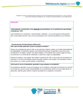 Elaborado por: Equipo Univ ersidad del Valle en desarrollo del Conv enio interadministrativ o de asociación No. 4143.0.27.016-2015
suscrito entre el Municipio de Santiago de Cali – Secretaría de Educación Municipal y la Univ ersidad del Valle
educación.
¿Qué aspectos caracterizan a los docentes que participan en el ambiente de aprendizaje
mediado por TIC?
somos docentes con motivaciòn, comprometidos, dedicados, con muchas ganas de desempeñar
bien nuestra labor docente y por eso nos preocupamos por nuestros estudiantes y sus intereses.
Caracterización del Aprendizaje y Motivación
¿Por qué se debe aprender lo que se propone enseñar?
Porque son competencias para la vida, ya sea personal o laboral, porque se le están potencializando
las capacidades al estudiante, porque se les está mostrando que al aprender lo que se les está
enseñando en el colegio, tendrán más oportunidades a nivel laboral para cuando salgan de este y
se enfrenten a un mundo donde sobresalen y sobrevives, según tus capacidades.
Además al proponer como objeto final realizar el proyecto de vida, se busca que los estudiantes se
proyecten a un futuro prometedor desde los grados iniciales y que tengan una orientación sobre lo
que quieren ser y hacer cuando finalicen el bachillerato.
¿Para qué le sirve al estudiante aprender lo que propone el ambiente?
El estudiante al aprender lo que se le propone con el ambiente, será capaz de enfrentar los retos de
la convivencia y asumir mayor responsabilidad en sus quehaceres frente a la comunidad donde se
desarrolle, además podrá obtener mejores resultados en su academia y formación.
 
