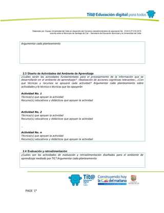 Elaborado por: Equipo Universidad del Valle en desarrollo del Convenio interadministrativo de asociación No. 4143.0.27.016-2015
suscrito entre el Municipio de Santiago de Cali – Secretaría de Educación Municipal y la Universidad del Valle
PAGE *
MERGEF
ORMAT
4
Argumentar cada planteamiento
2.3 Diseño de Actividades del Ambiente de Aprendizaje
¿Cuáles serán las actividades fundamentales para el procesamiento de la información que se
desarrollarán en el ambiente de aprendizaje? –Realización de acciones cognitivas relevantes-, ¿Con
qué técnicas y recursos se apoyará cada actividad? Argumentar cada planteamiento sobre
actividades y la técnica o técnicas que las apoyarán
Actividad No. 1
Técnica(s) que apoyan la actividad
Recurso(s) educativos y didácticos que apoyan la actividad
Actividad No. 2
Técnica(s) que apoyan la actividad
Recurso(s) educativos y didácticos que apoyan la actividad
…
Actividad No. n
Técnica(s) que apoyan la actividad
Recurso(s) educativos y didácticos que apoyan la actividad
2.4 Evaluación y retroalimentación
¿Cuáles son las actividades de evaluación y retroalimentación diseñadas para el ambiente de
aprendizaje mediado por TIC? Argumentar cada planteamiento
 