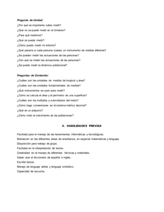 Pregunta de Unidad:
¿Por qué es importante saber medir?
¿Qué no se puede medir en el Universo?
¿Para qué medimos?
¿Qué se puede medir?
¿Cómo puedo medir mi entorno?
¿Qué pasaría si cada persona tuviese un instrumento de medida diferente?
¿Se pueden medir las actuaciones de las personas?
¿Con qué se miden las actuaciones de las personas?
¿Se puede medir la dinámica poblacional?
Preguntas de Contenido:
¿Cuáles son las unidades de medida de longitud y área?
¿Cuáles son las unidades fundamentales de medida?
¿Qué instrumentos se usan para medir?
¿Cómo se calcula el área y el perímetro de una superficie?
¿Cuáles son los múltiplos y submúltiplos del metro?
¿Cómo hago conversiones en el sistema métrico decimal?
¿Qué es un prejuicio?
¿Cómo mido el crecimiento de las poblaciones?
4. HABILIDADES PREVIAS
Facilidad para el manejo de las herramientas informáticas y tecnológicas.
Motivación en las diferentes áreas de enseñanza, en especial matemáticas y lenguaje.
Disposición para trabajo de grupo.
Facilidad en la interpretación de textos.
Creatividad en el manejo de diferentes técnicas y materiales.
Saber usar el diccionario de español e inglés.
Escribir textos.
Manejo de lenguaje verbal y lenguaje simbólico.
Capacidad de escucha.
 
